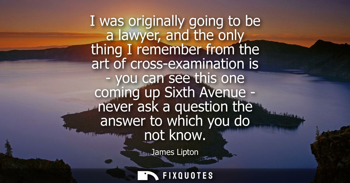 I was originally going to be a lawyer, and the only thing I remember from the art of cross-examination is - you can see 