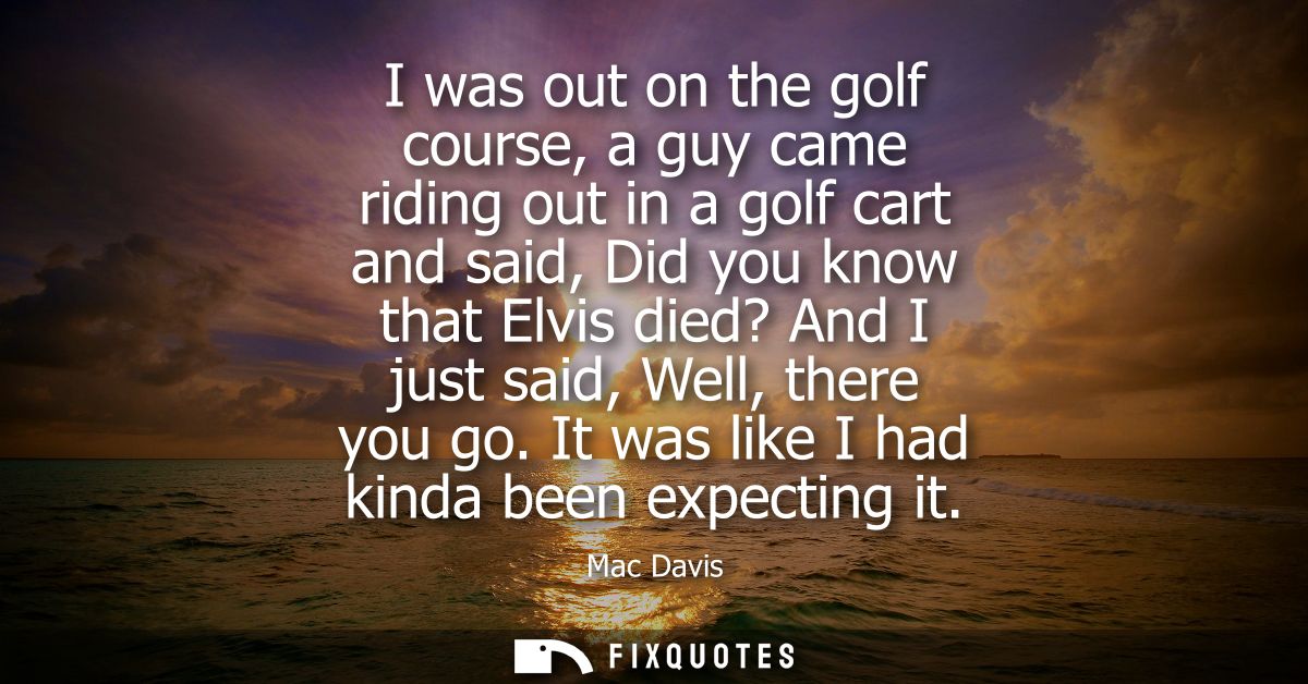 I was out on the golf course, a guy came riding out in a golf cart and said, Did you know that Elvis died? And I just sa