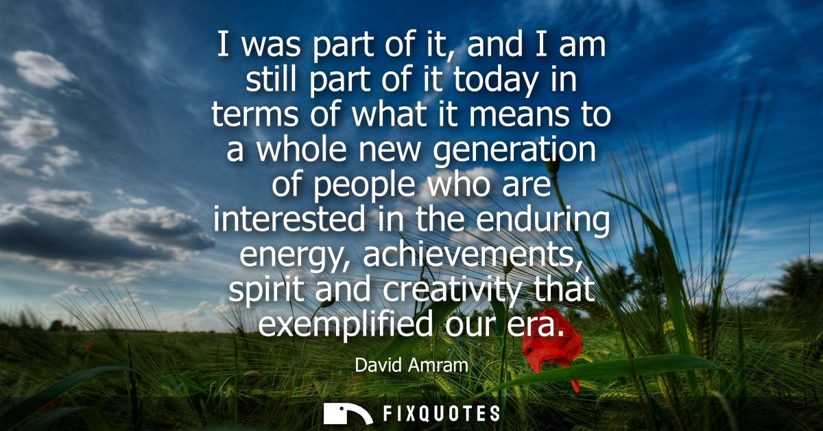 I was part of it, and I am still part of it today in terms of what it means to a whole new generation of people who are 