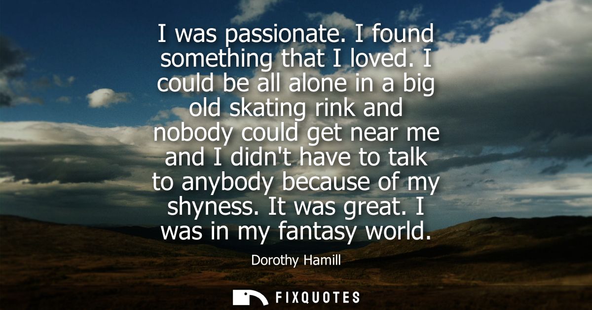 I was passionate. I found something that I loved. I could be all alone in a big old skating rink and nobody could get ne