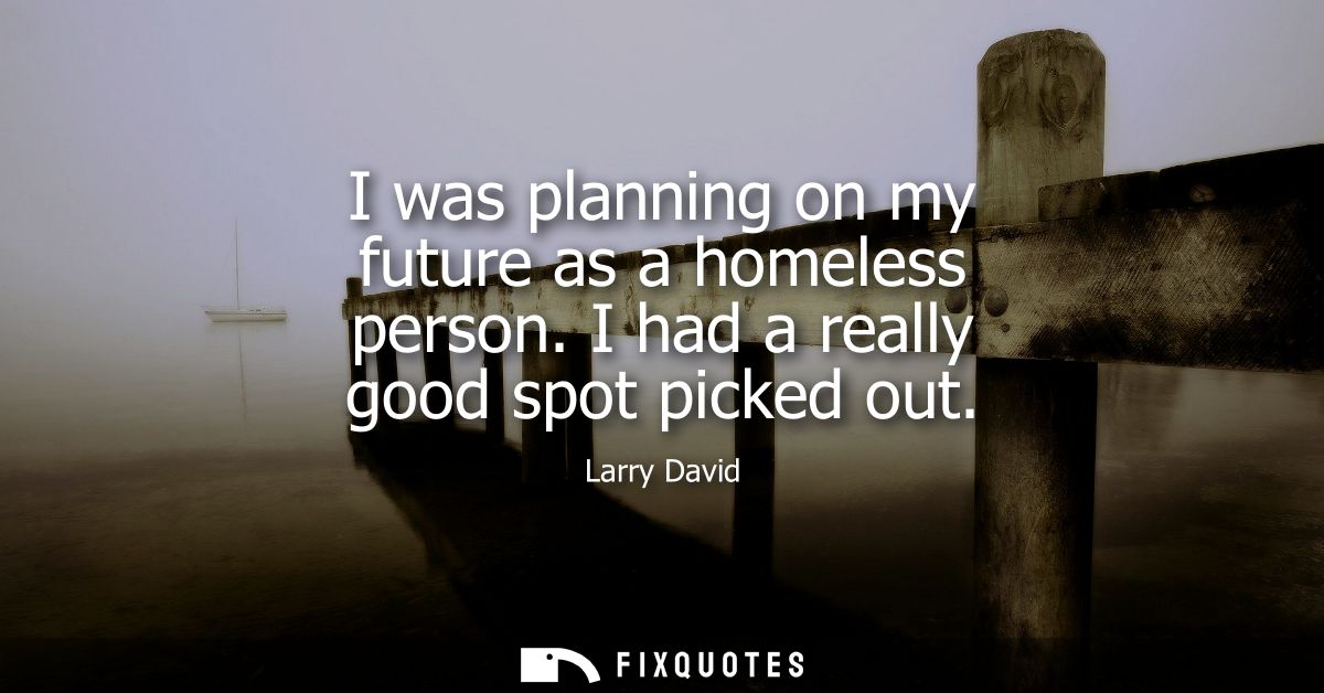 I was planning on my future as a homeless person. I had a really good spot picked out