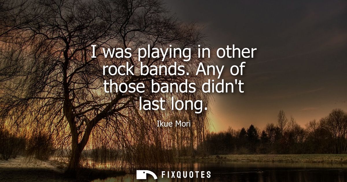 I was playing in other rock bands. Any of those bands didnt last long