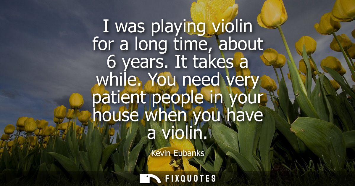 I was playing violin for a long time, about 6 years. It takes a while. You need very patient people in your house when y