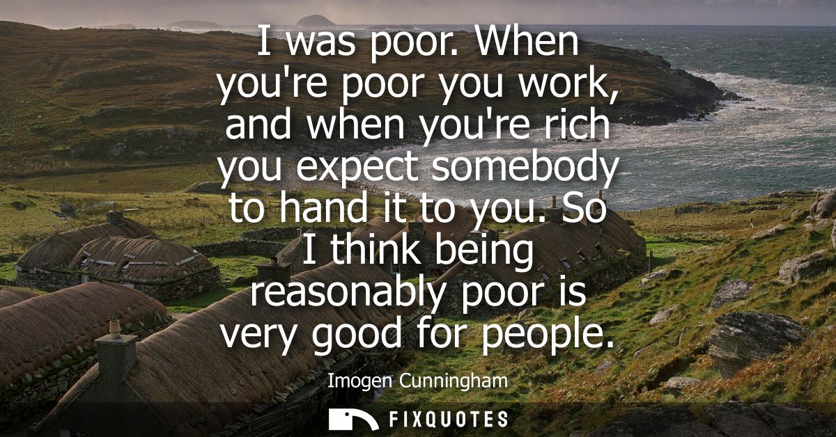 I was poor. When youre poor you work, and when youre rich you expect somebody to hand it to you. So I think being reason