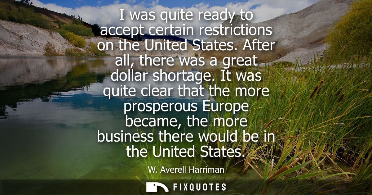 I was quite ready to accept certain restrictions on the United States. After all, there was a great dollar shortage.