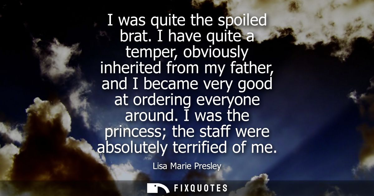 I was quite the spoiled brat. I have quite a temper, obviously inherited from my father, and I became very good at order