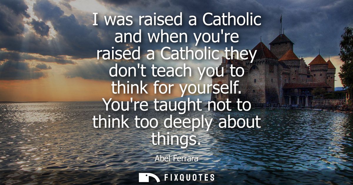 I was raised a Catholic and when youre raised a Catholic they dont teach you to think for yourself. Youre taught not to 