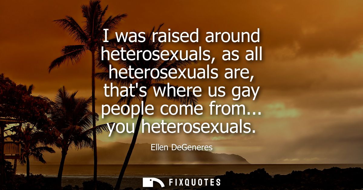 I was raised around heterosexuals, as all heterosexuals are, thats where us gay people come from... you heterosexuals