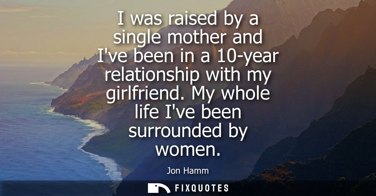 I was raised by a single mother and Ive been in a 10-year relationship with my girlfriend. My whole life Ive been surrou
