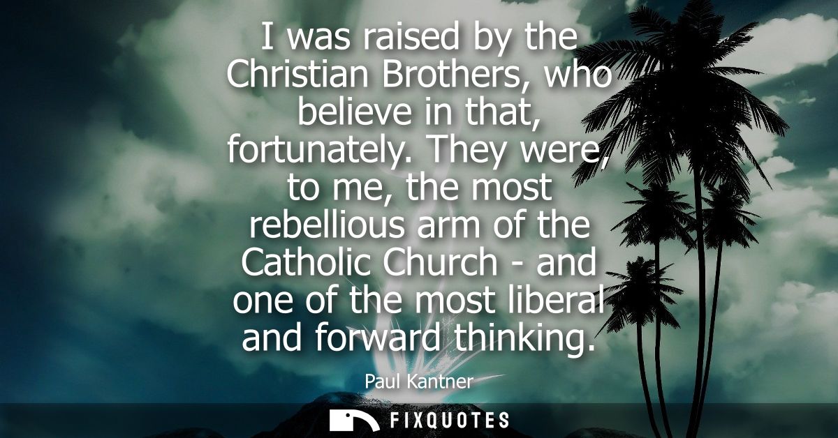 I was raised by the Christian Brothers, who believe in that, fortunately. They were, to me, the most rebellious arm of t