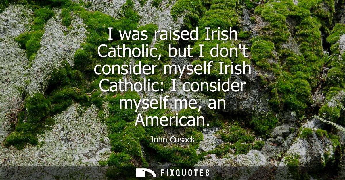 I was raised Irish Catholic, but I dont consider myself Irish Catholic: I consider myself me, an American