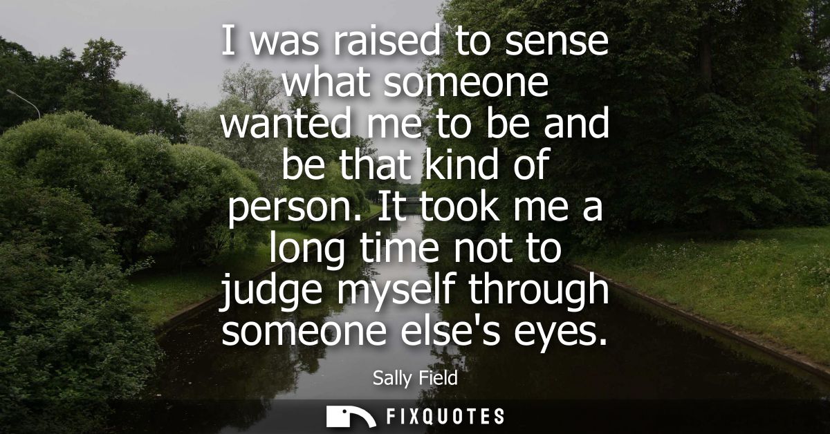 I was raised to sense what someone wanted me to be and be that kind of person. It took me a long time not to judge mysel