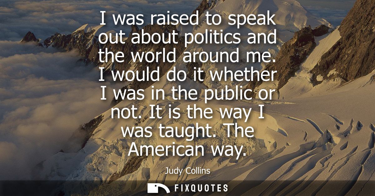 I was raised to speak out about politics and the world around me. I would do it whether I was in the public or not. It i