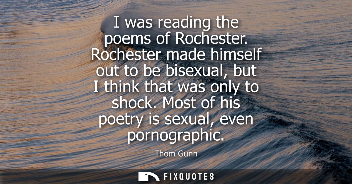 I was reading the poems of Rochester. Rochester made himself out to be bisexual, but I think that was only to shock.