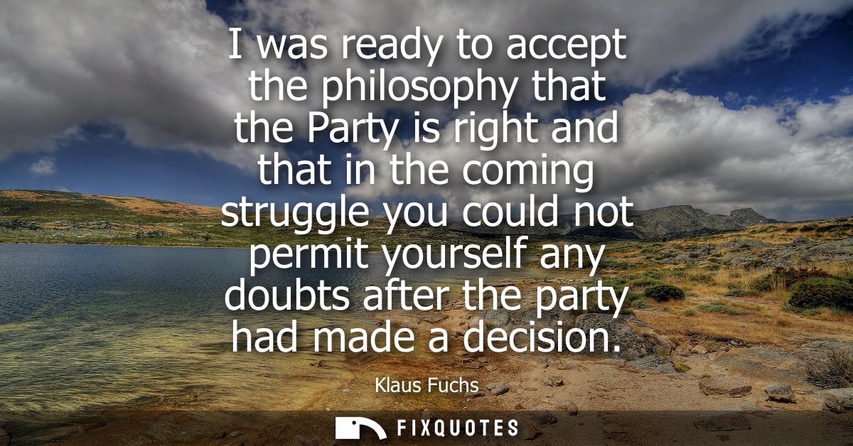 I was ready to accept the philosophy that the Party is right and that in the coming struggle you could not permit yourse