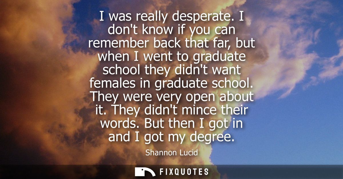 I was really desperate. I dont know if you can remember back that far, but when I went to graduate school they didnt wan