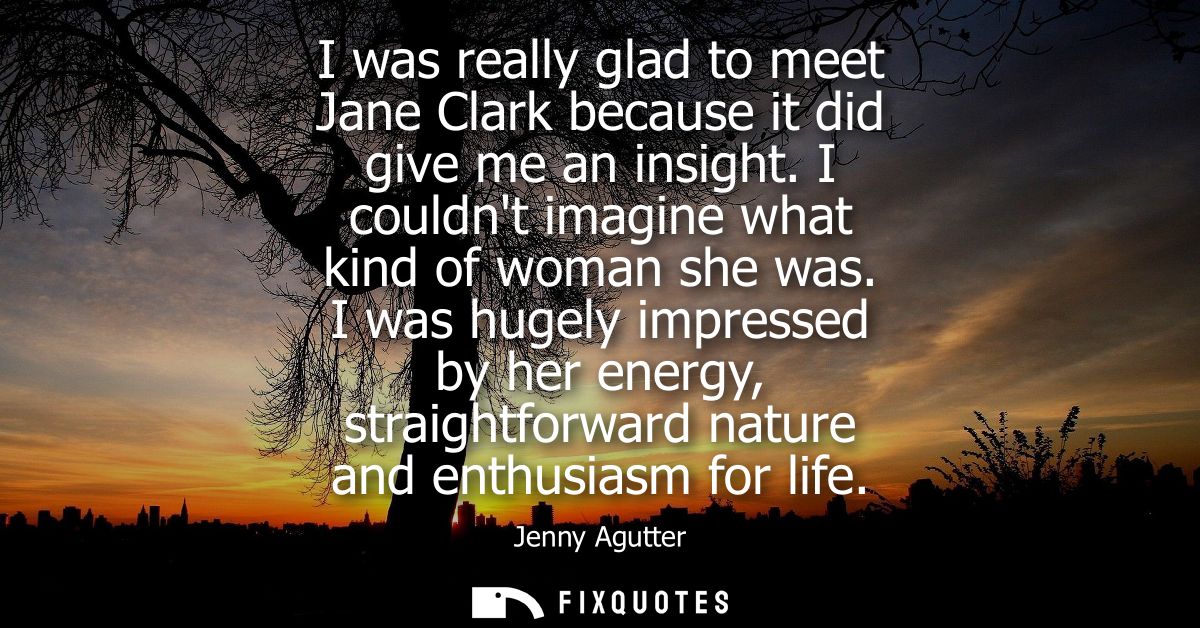 I was really glad to meet Jane Clark because it did give me an insight. I couldnt imagine what kind of woman she was.