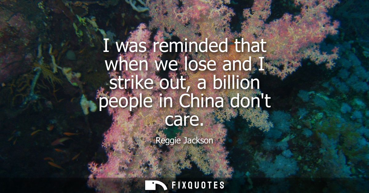 I was reminded that when we lose and I strike out, a billion people in China dont care