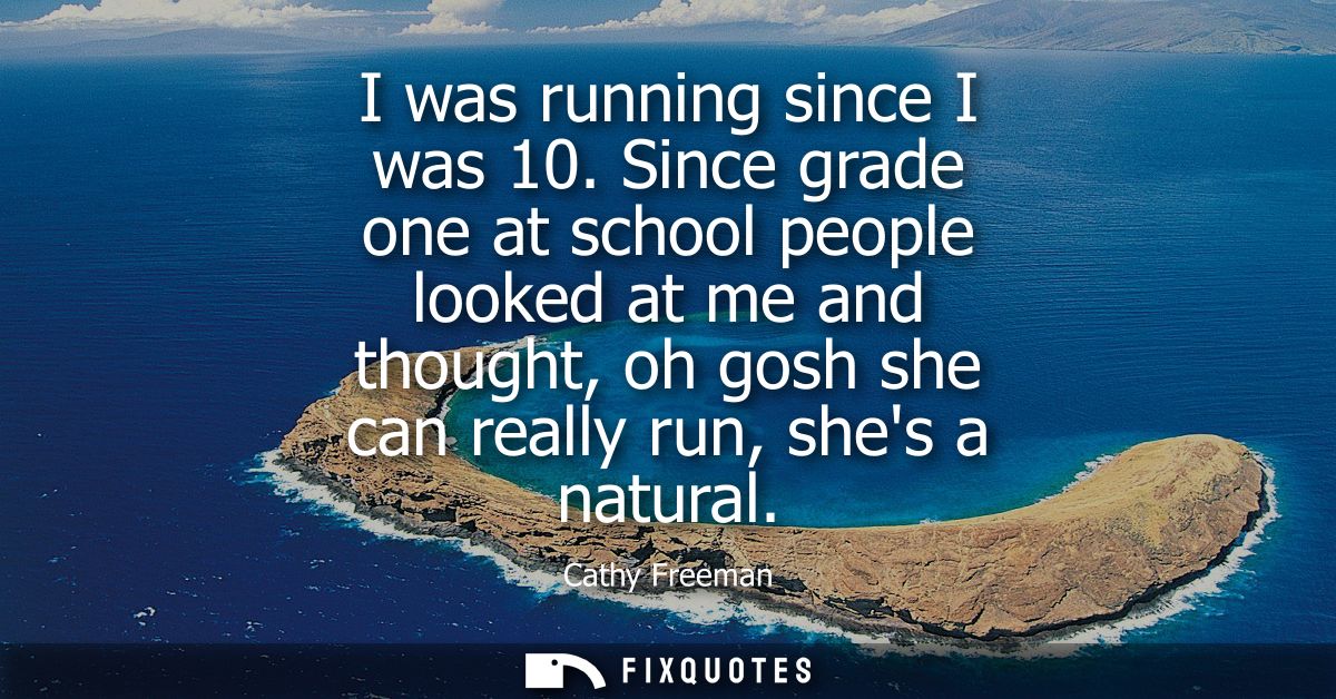 I was running since I was 10. Since grade one at school people looked at me and thought, oh gosh she can really run, she