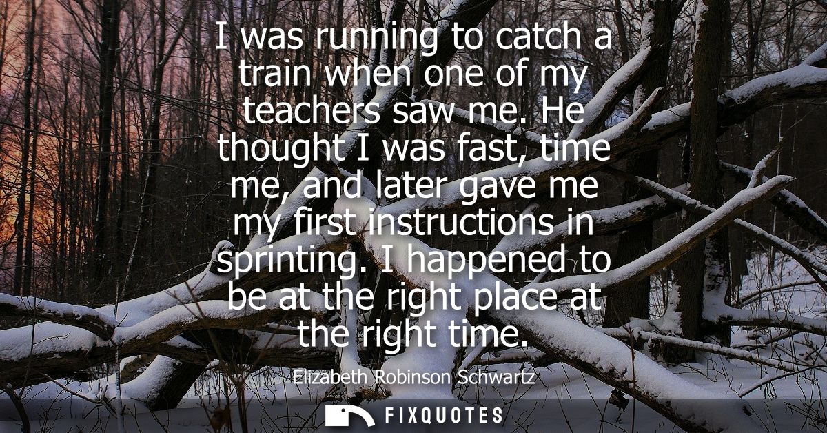 I was running to catch a train when one of my teachers saw me. He thought I was fast, time me, and later gave me my firs