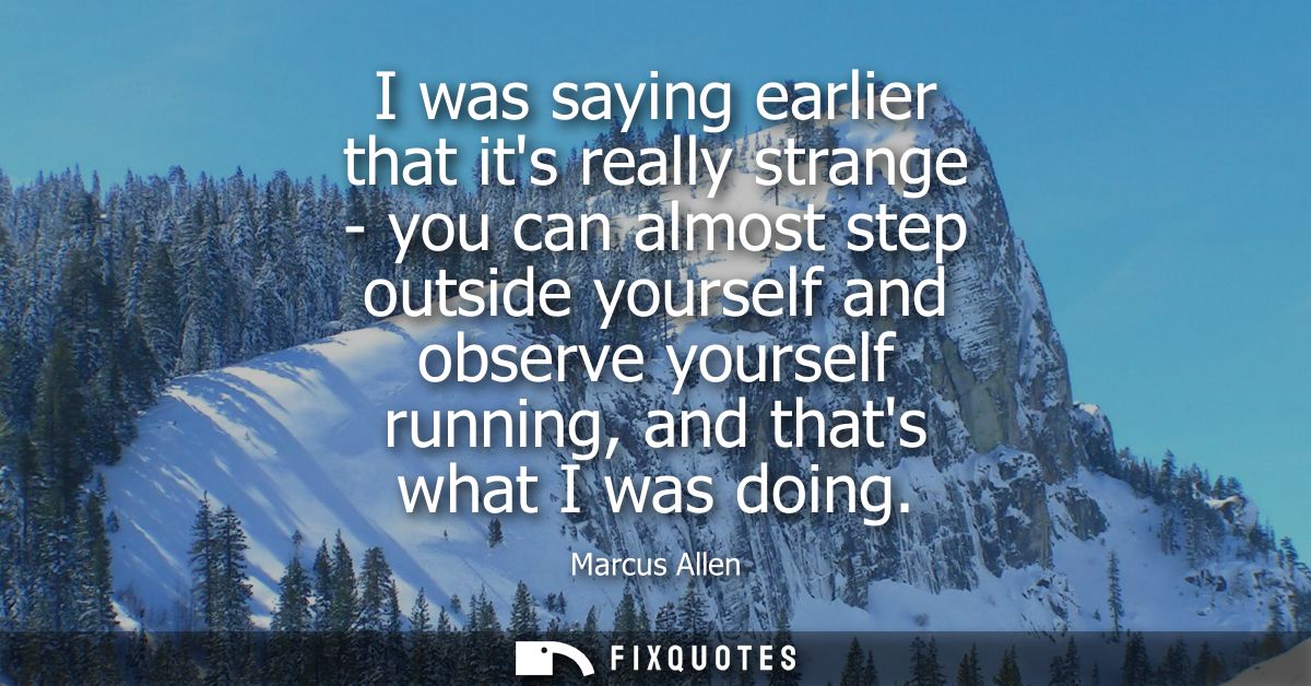 I was saying earlier that its really strange - you can almost step outside yourself and observe yourself running, and th