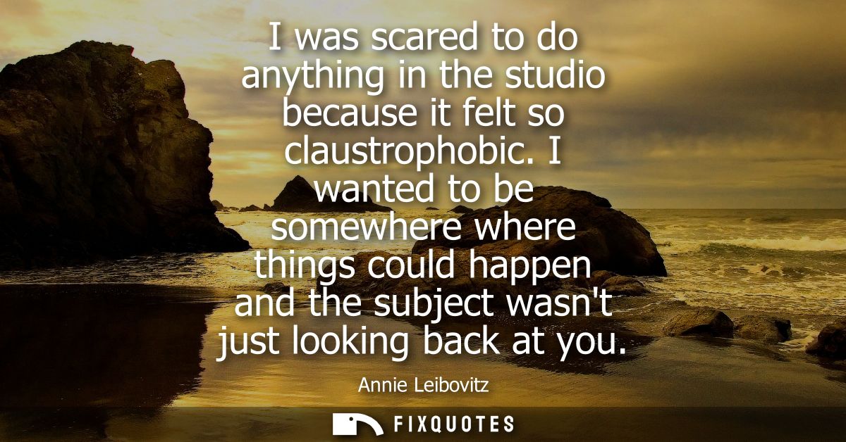 I was scared to do anything in the studio because it felt so claustrophobic. I wanted to be somewhere where things could