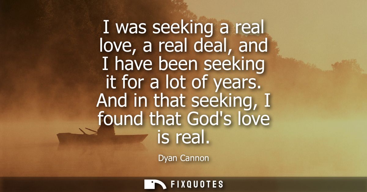 I was seeking a real love, a real deal, and I have been seeking it for a lot of years. And in that seeking, I found that