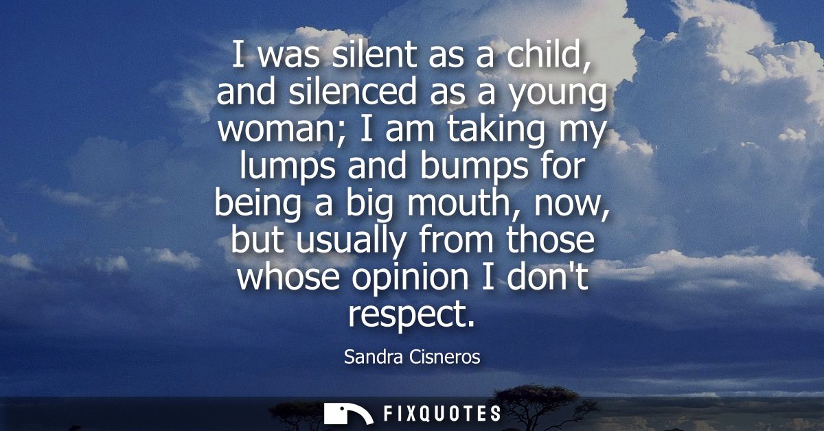 I was silent as a child, and silenced as a young woman I am taking my lumps and bumps for being a big mouth, now, but us