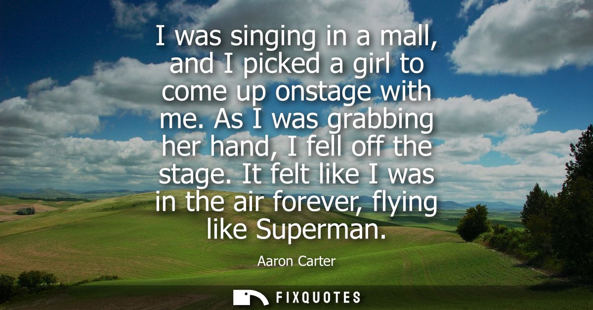I was singing in a mall, and I picked a girl to come up onstage with me. As I was grabbing her hand, I fell off the stag