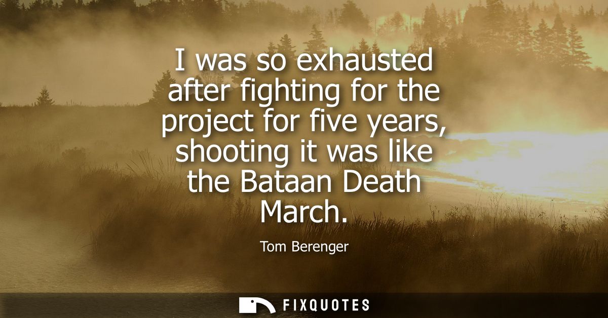 I was so exhausted after fighting for the project for five years, shooting it was like the Bataan Death March