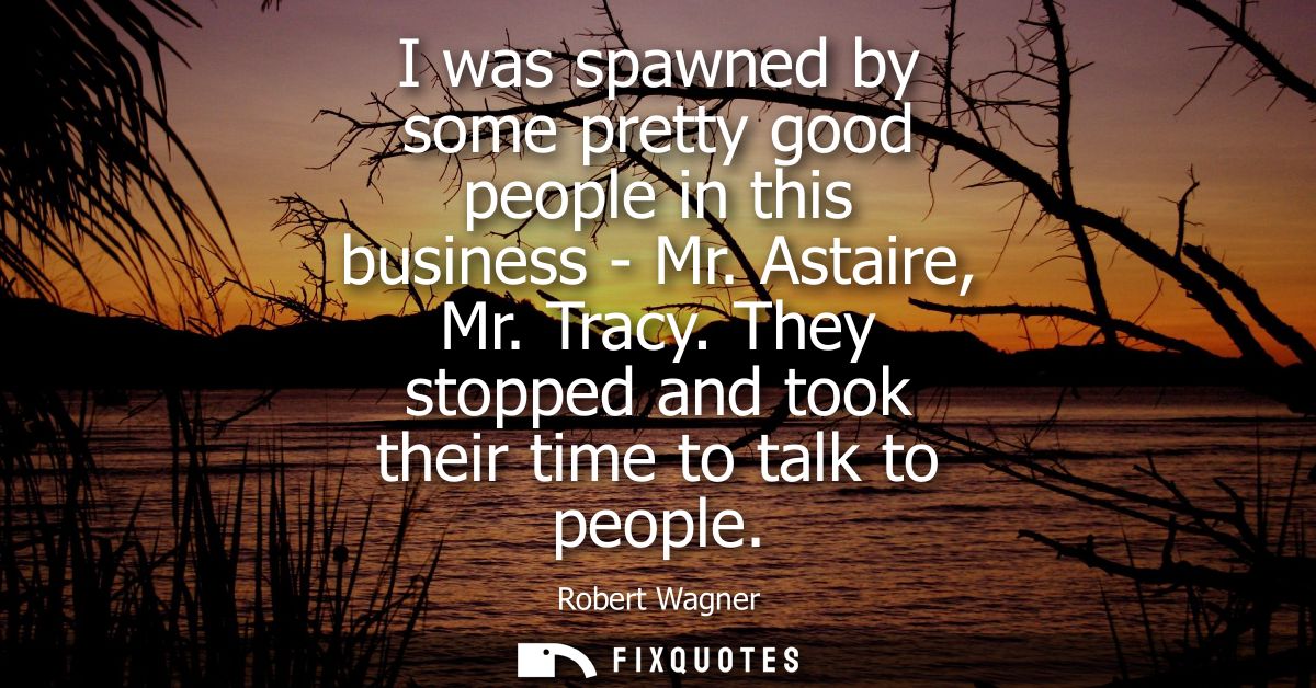 I was spawned by some pretty good people in this business - Mr. Astaire, Mr. Tracy. They stopped and took their time to 