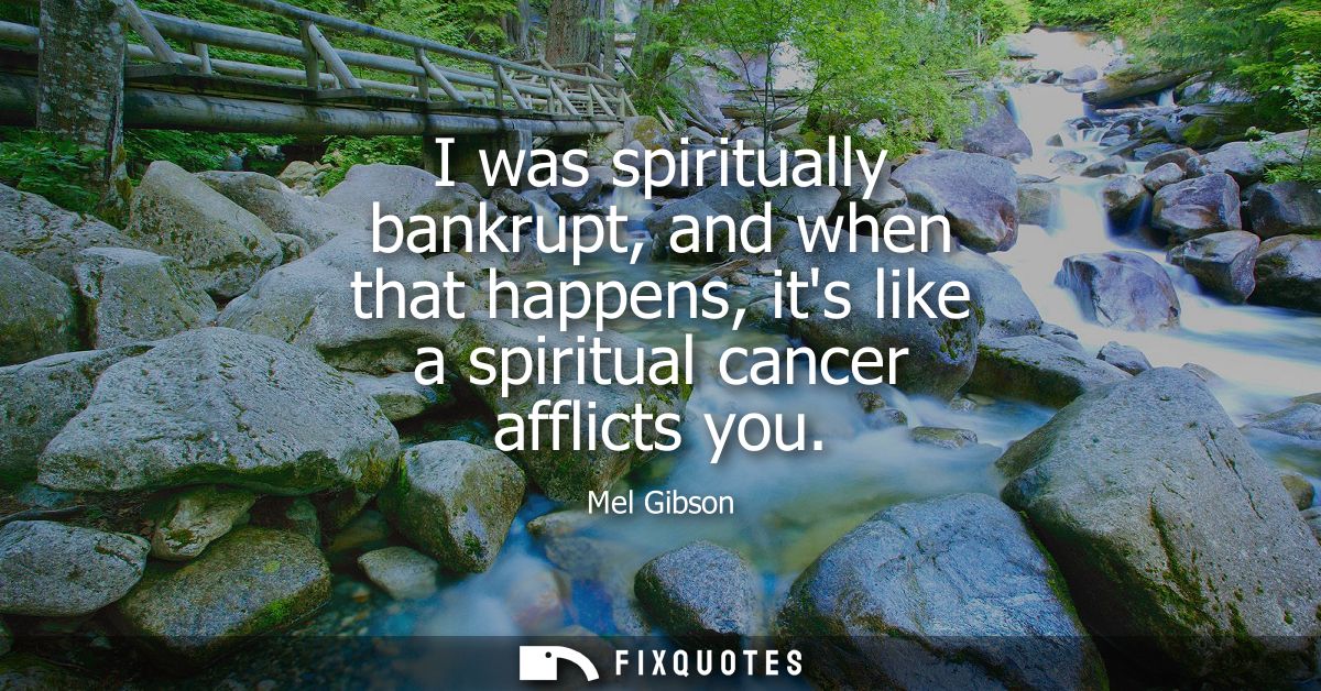 I was spiritually bankrupt, and when that happens, its like a spiritual cancer afflicts you