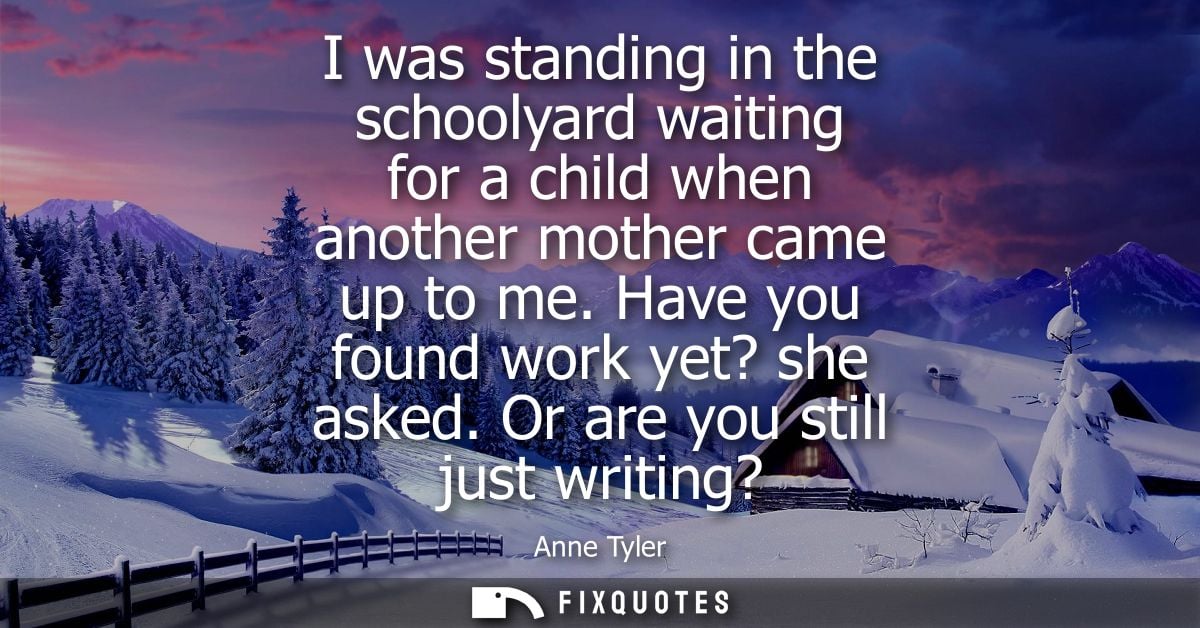 I was standing in the schoolyard waiting for a child when another mother came up to me. Have you found work yet? she ask