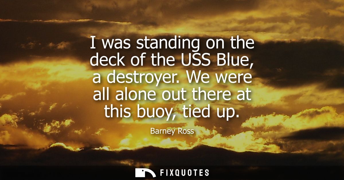 I was standing on the deck of the USS Blue, a destroyer. We were all alone out there at this buoy, tied up