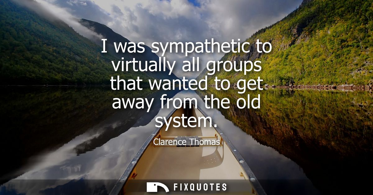 I was sympathetic to virtually all groups that wanted to get away from the old system