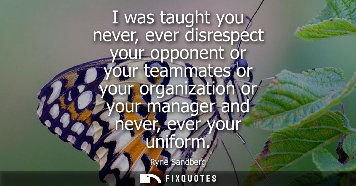 I was taught you never, ever disrespect your opponent or your teammates or your organization or your manager and never, 