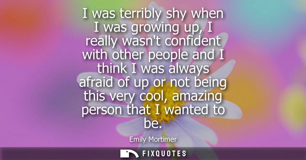 I was terribly shy when I was growing up, I really wasnt confident with other people and I think I was always afraid of 