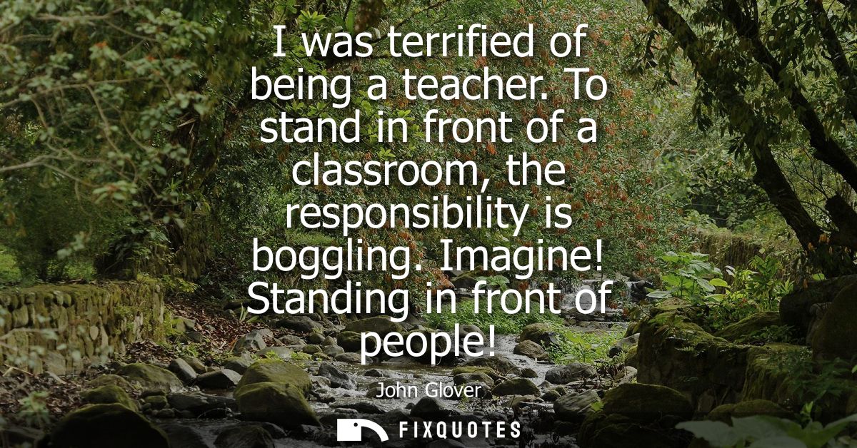 I was terrified of being a teacher. To stand in front of a classroom, the responsibility is boggling. Imagine! Standing 