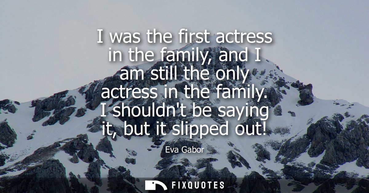 I was the first actress in the family, and I am still the only actress in the family. I shouldnt be saying it, but it sl