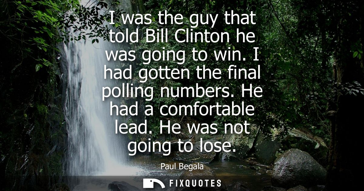 I was the guy that told Bill Clinton he was going to win. I had gotten the final polling numbers. He had a comfortable l