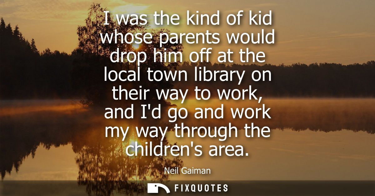 I was the kind of kid whose parents would drop him off at the local town library on their way to work, and Id go and wor