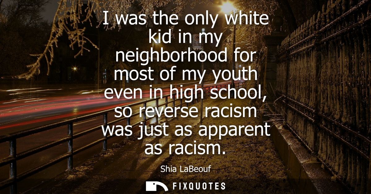 I was the only white kid in my neighborhood for most of my youth even in high school, so reverse racism was just as appa