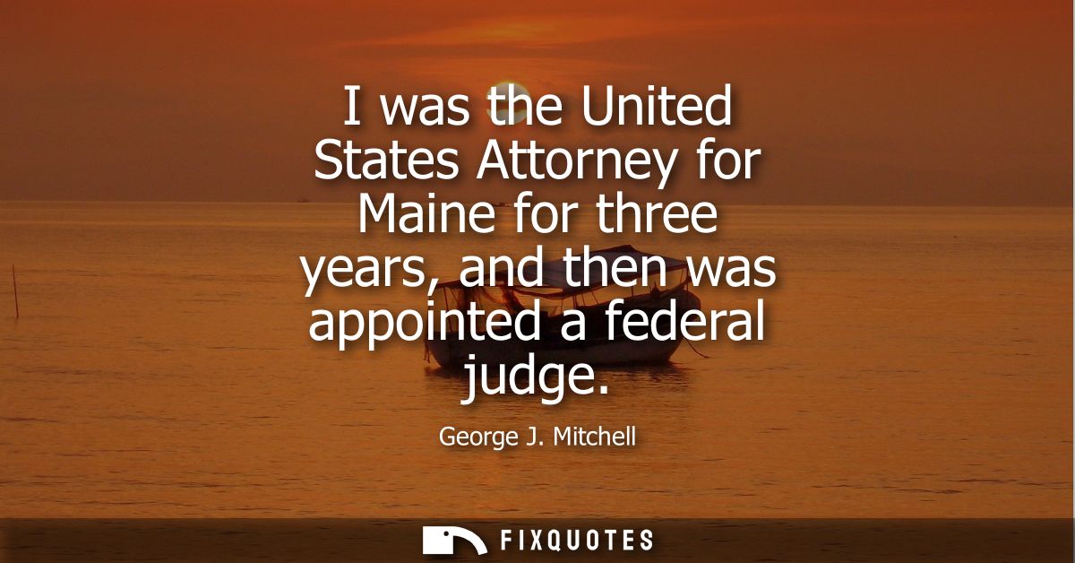 I was the United States Attorney for Maine for three years, and then was appointed a federal judge