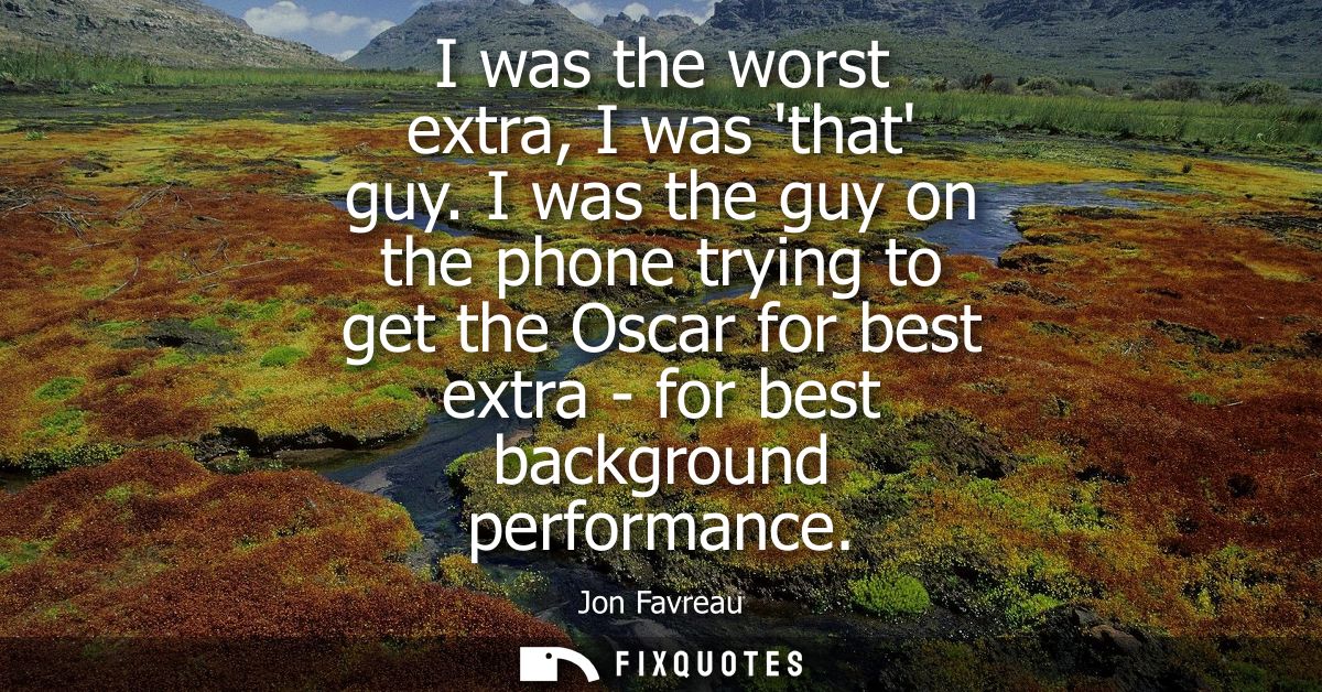I was the worst extra, I was that guy. I was the guy on the phone trying to get the Oscar for best extra - for best back