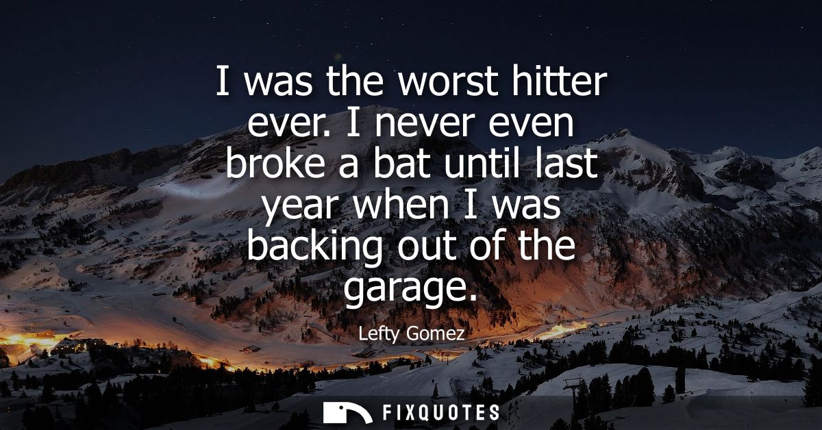 I was the worst hitter ever. I never even broke a bat until last year when I was backing out of the garage
