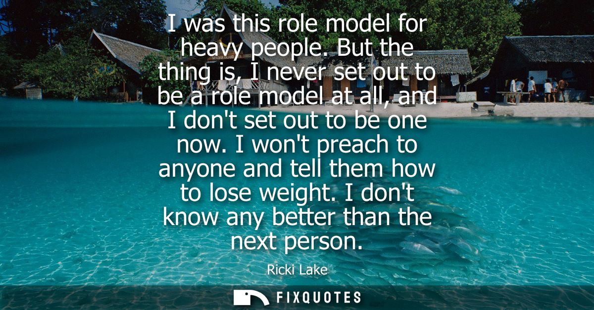 I was this role model for heavy people. But the thing is, I never set out to be a role model at all, and I dont set out 
