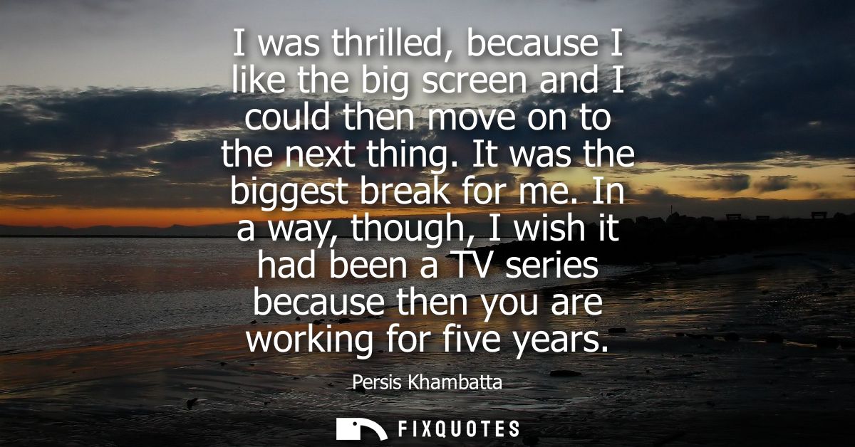 I was thrilled, because I like the big screen and I could then move on to the next thing. It was the biggest break for m