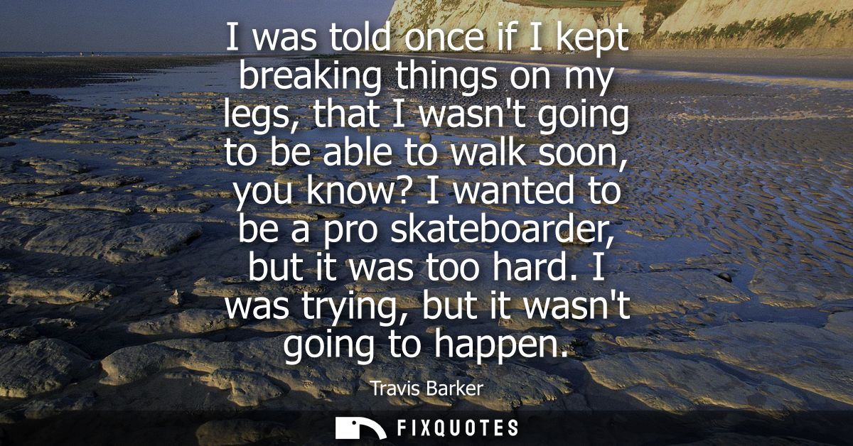 I was told once if I kept breaking things on my legs, that I wasnt going to be able to walk soon, you know? I wanted to 