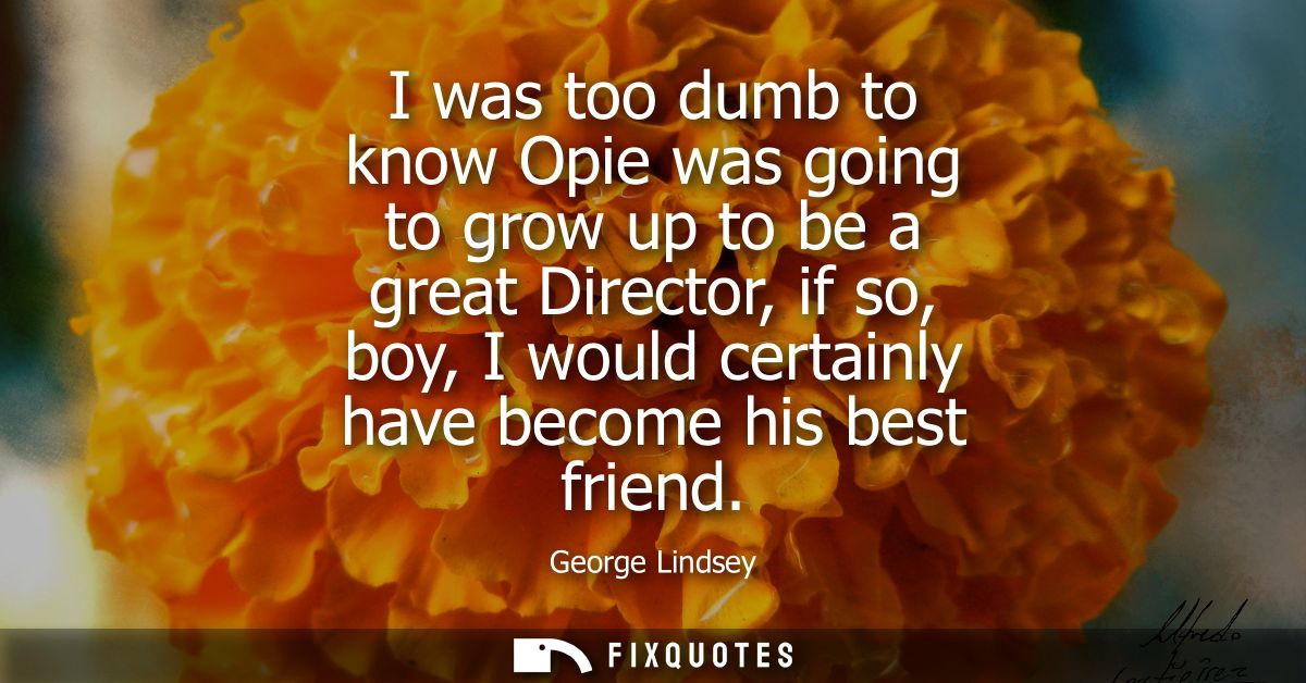 I was too dumb to know Opie was going to grow up to be a great Director, if so, boy, I would certainly have become his b