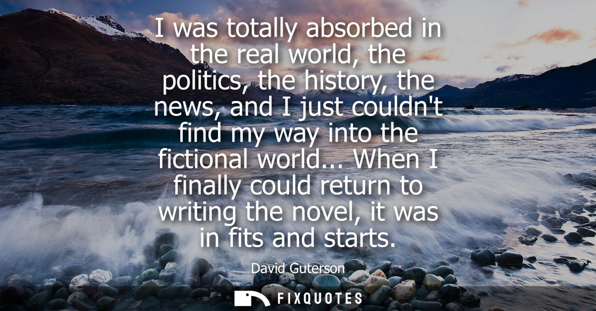 I was totally absorbed in the real world, the politics, the history, the news, and I just couldnt find my way into the f